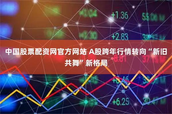 中国股票配资网官方网站 A股跨年行情转向“新旧共舞”新格局
