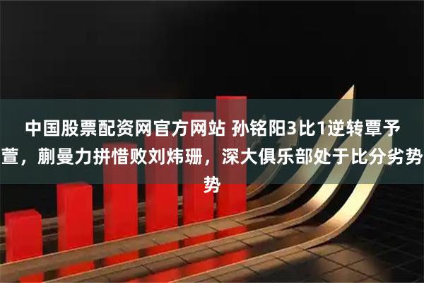 中国股票配资网官方网站 孙铭阳3比1逆转覃予萱，蒯曼力拼惜败刘炜珊，深大俱乐部处于比分劣势