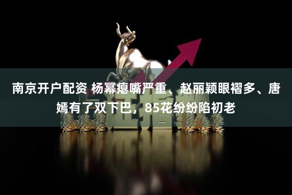 南京开户配资 杨幂瘪嘴严重、赵丽颖眼褶多、唐嫣有了双下巴，85花纷纷陷初老