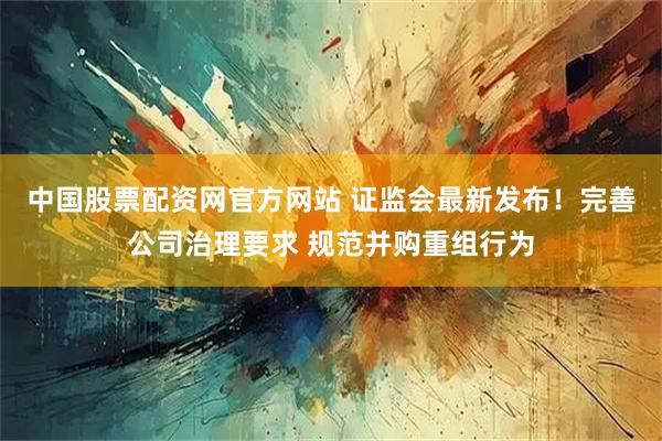 中国股票配资网官方网站 证监会最新发布！完善公司治理要求 规范并购重组行为