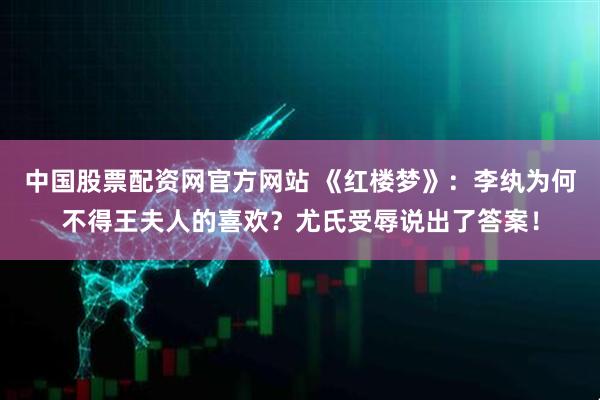 中国股票配资网官方网站 《红楼梦》：李纨为何不得王夫人的喜欢？尤氏受辱说出了答案！