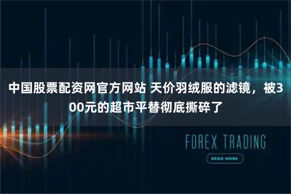 中国股票配资网官方网站 天价羽绒服的滤镜，被300元的超市平替彻底撕碎了