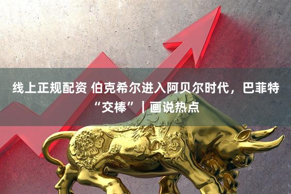 线上正规配资 伯克希尔进入阿贝尔时代，巴菲特“交棒”｜画说热点