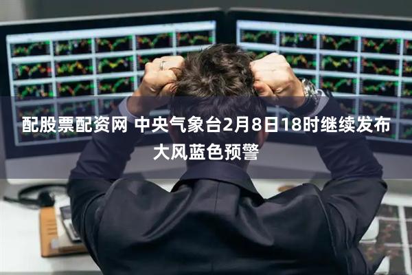 配股票配资网 中央气象台2月8日18时继续发布大风蓝色预警