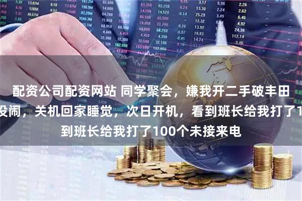 配资公司配资网站 同学聚会，嫌我开二手破丰田不让我进，我没闹，关机回家睡觉，次日开机，看到班长给我打了100个未接来电