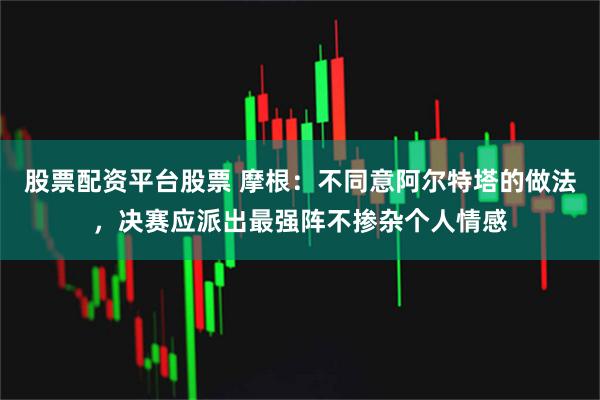股票配资平台股票 摩根：不同意阿尔特塔的做法，决赛应派出最强阵不掺杂个人情感