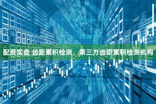 配资实盘 齿距累积检测，第三方齿距累积检测机构