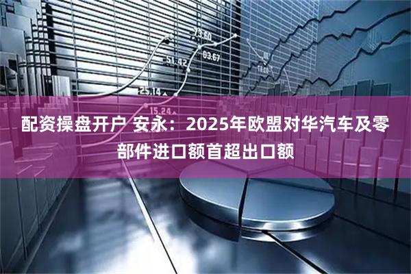 配资操盘开户 安永：2025年欧盟对华汽车及零部件进口额首超出口额