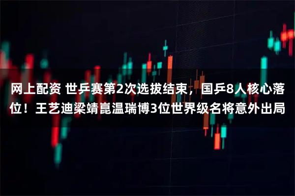 网上配资 世乒赛第2次选拔结束,国乒8人核心落位!王艺迪梁靖崑温瑞博3位世界级名将意外出局