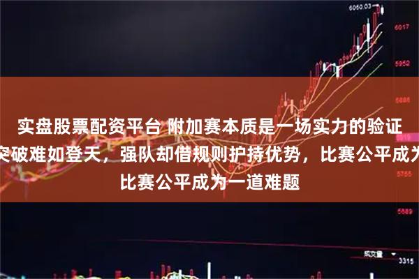 实盘股票配资平台 附加赛本质是一场实力的验证，弱队想突破难如登天，强队却借规则护持优势，比赛公平成为一道难题