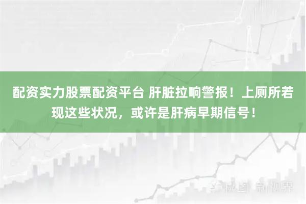 配资实力股票配资平台 肝脏拉响警报！上厕所若现这些状况，或许是肝病早期信号！