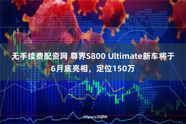 无手续费配资网 尊界S800 Ultimate新车将于6月底亮相，定位150万