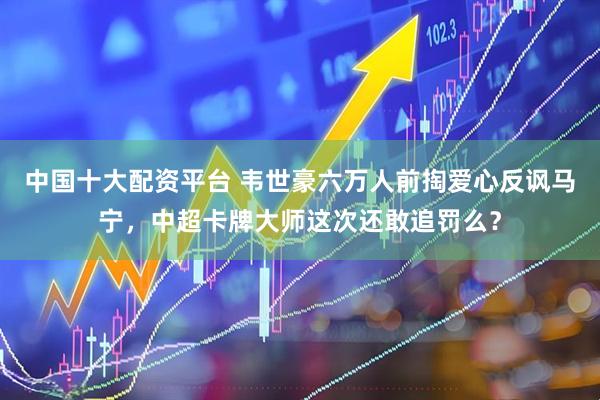 中国十大配资平台 韦世豪六万人前掏爱心反讽马宁，中超卡牌大师这次还敢追罚么？