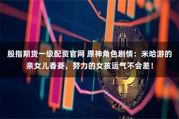 股指期货一级配资官网 原神角色剧情：米哈游的亲女儿香菱，努力的女孩运气不会差！