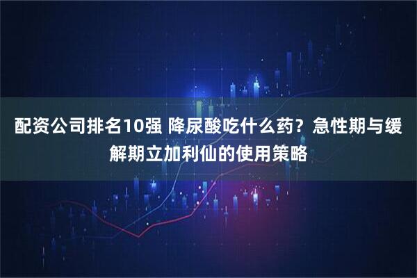 配资公司排名10强 降尿酸吃什么药？急性期与缓解期立加利仙的使用策略
