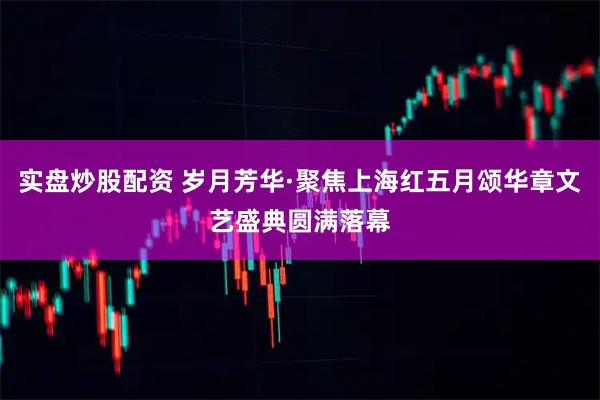 实盘炒股配资 岁月芳华·聚焦上海红五月颂华章文艺盛典圆满落幕