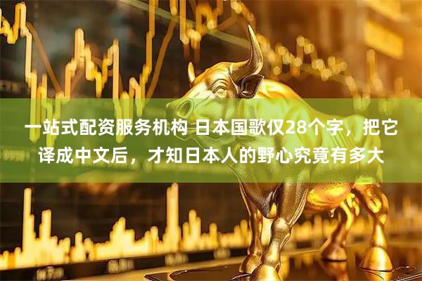 一站式配资服务机构 日本国歌仅28个字，把它译成中文后，才知日本人的野心究竟有多大