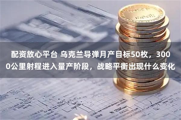 配资放心平台 乌克兰导弹月产目标50枚，3000公里射程进入量产阶段，战略平衡出现什么变化