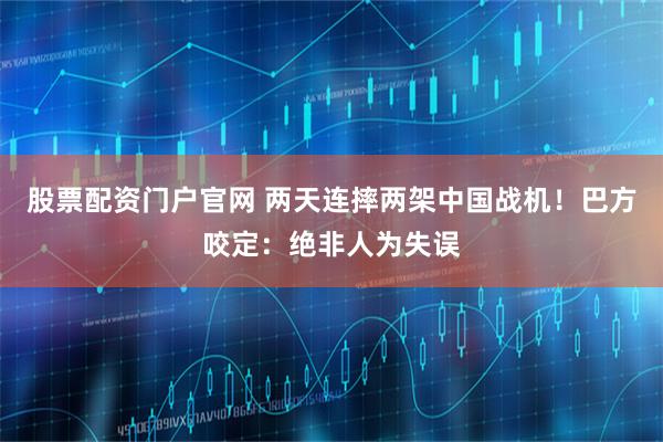 股票配资门户官网 两天连摔两架中国战机！巴方咬定：绝非人为失误