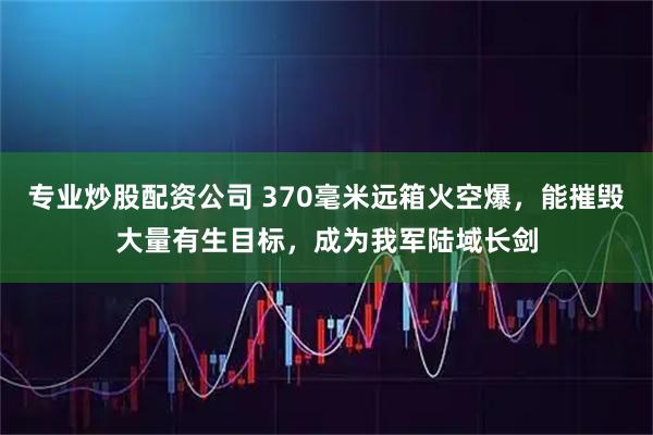 专业炒股配资公司 370毫米远箱火空爆,能摧毁大量有生目标,成为我军陆域长剑