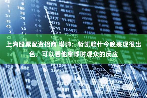 上海股票配资招商 塔帅：哲凯赖什今晚表现很出色，可以看他拿球时观众的反应
