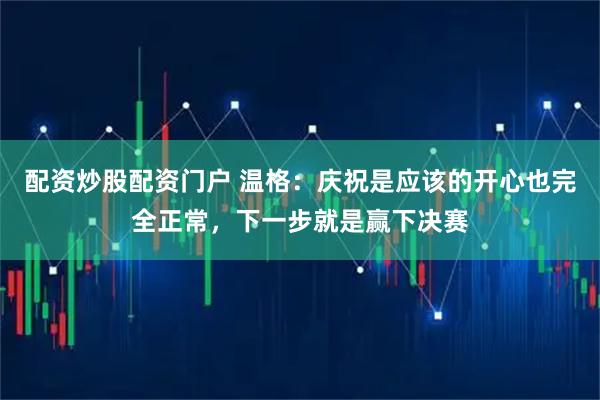 配资炒股配资门户 温格：庆祝是应该的开心也完全正常，下一步就是赢下决赛