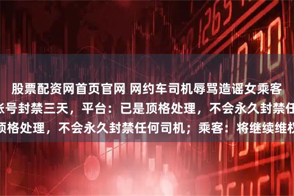 股票配资网首页官网 网约车司机辱骂造谣女乘客“在夜场工作”，被罚账号封禁三天，平台：已是顶格处理，不会永久封禁任何司机；乘客：将继续维权