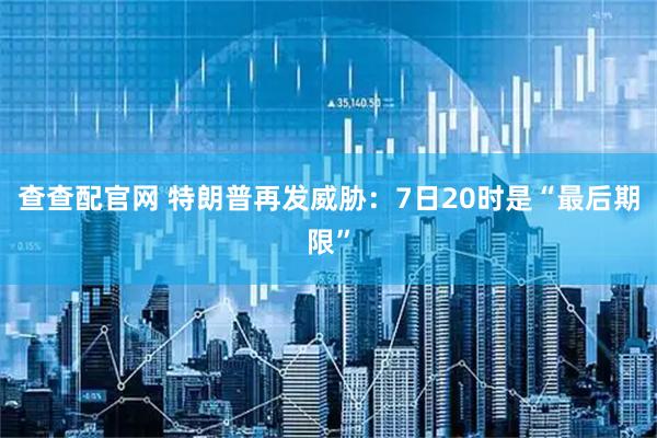 查查配官网 特朗普再发威胁：7日20时是“最后期限”
