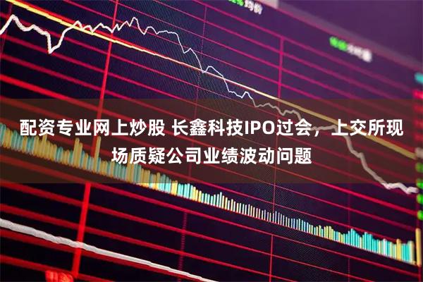 配资专业网上炒股 长鑫科技IPO过会，上交所现场质疑公司业绩波动问题