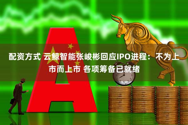 配资方式 云鲸智能张峻彬回应IPO进程：不为上市而上市 各项筹备已就绪