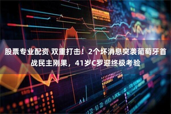 股票专业配资 双重打击！2个坏消息突袭葡萄牙首战民主刚果，41岁C罗迎终极考验