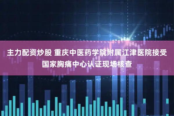主力配资炒股 重庆中医药学院附属江津医院接受国家胸痛中心认证现场核查