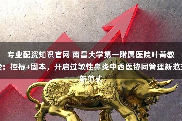 专业配资知识官网 南昌大学第一附属医院叶菁教授：控标+固本，开启过敏性鼻炎中西医协同管理新范式