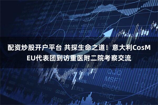 配资炒股开户平台 共探生命之道！意大利CosMEU代表团到访重医附二院考察交流