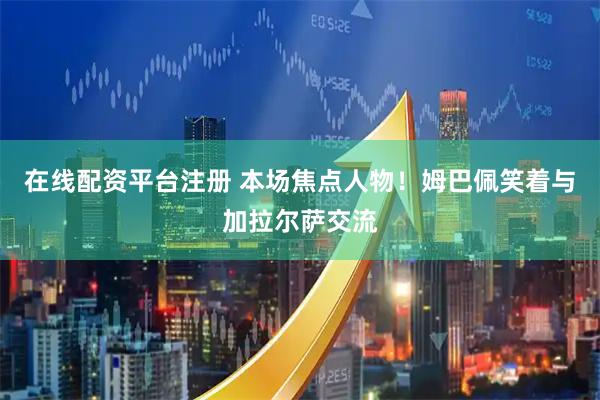 在线配资平台注册 本场焦点人物！姆巴佩笑着与加拉尔萨交流