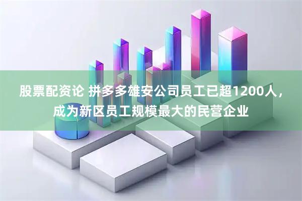 股票配资论 拼多多雄安公司员工已超1200人，成为新区员工规模最大的民营企业